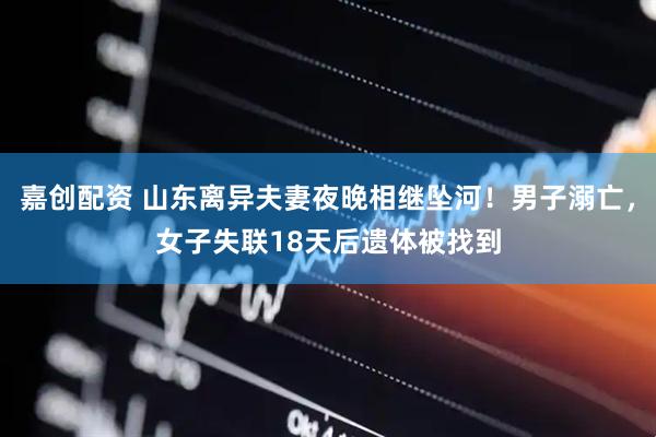 嘉创配资 山东离异夫妻夜晚相继坠河！男子溺亡，女子失联18天后遗体被找到