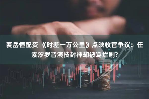 赛岳恒配资 《时差一万公里》点映收官争议：任素汐罗晋演技封神却被骂烂剧?