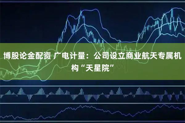 博股论金配资 广电计量：公司设立商业航天专属机构“天星院”
