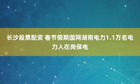 长沙股票配资 春节假期国网湖南电力1.1万名电力人在岗保电