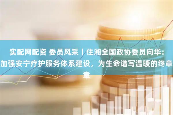 实配网配资 委员风采丨住湘全国政协委员向华：加强安宁疗护服务体系建设，为生命谱写温暖的终章