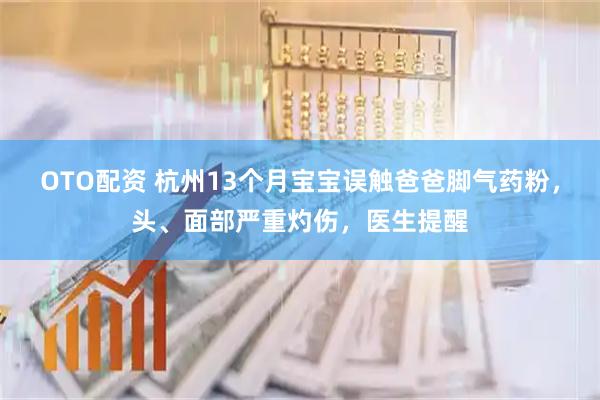 OTO配资 杭州13个月宝宝误触爸爸脚气药粉，头、面部严重灼伤，医生提醒