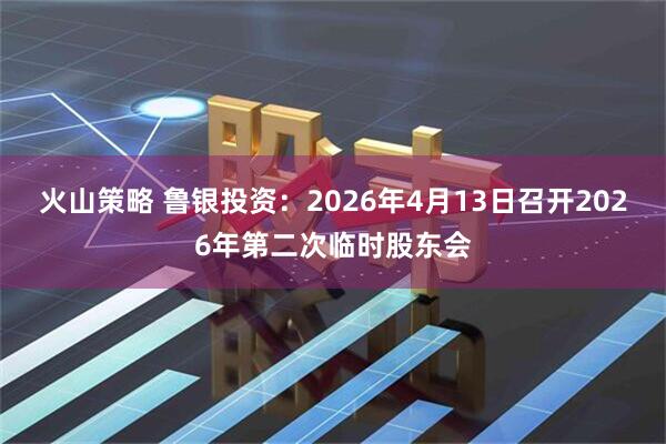 火山策略 鲁银投资：2026年4月13日召开2026年第二次临时股东会