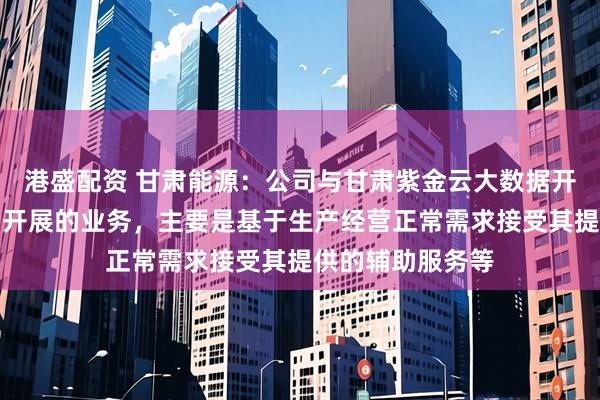 港盛配资 甘肃能源：公司与甘肃紫金云大数据开发有限责任公司开展的业务，主要是基于生产经营正常需求接受其提供的辅助服务等