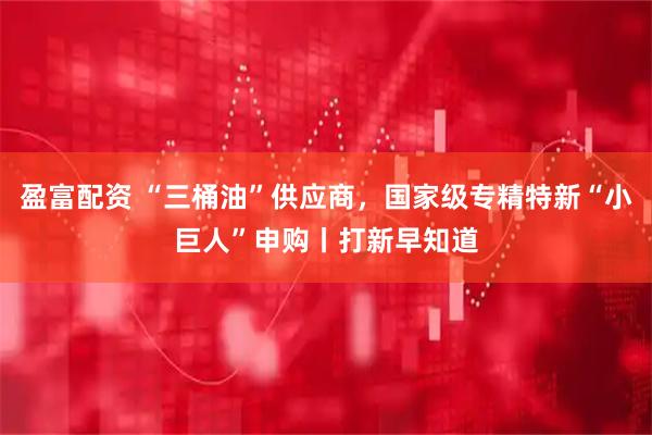 盈富配资 “三桶油”供应商，国家级专精特新“小巨人”申购丨打新早知道