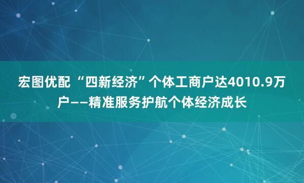 宏图优配 “四新经济”个体工商户达4010.9万户——精准服务护航个体经济成长